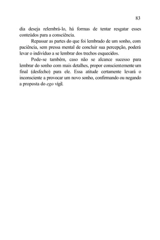 83

dia deseja relembrá-lo, há formas de tentar resgatar esses
conteúdos para a consciência.
       Repassar as partes do que foi lembrado de um sonho, com
paciência, sem pressa mental de concluir sua percepção, poderá
levar o indivíduo a se lembrar dos trechos esquecidos.
       Pode-se também, caso não se alcance sucesso para
lembrar do sonho com mais detalhes, propor conscientemente um
final (desfecho) para ele. Essa atitude certamente levará o
inconsciente a provocar um novo sonho, confirmando ou negando
a proposta do ego vígil.
 