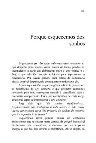 84




                Porque esquecemos dos
                               sonhos


      Esquecemos por não serem suficientemente relevantes ao
ego desperto, pois, muitas vezes, tratam de temas gerados no
inconsciente, a partir das elaborações entre o ego onírico e o
Self, e que não têm energia suficiente para impressionar a
consciência. Por serem gerados num estado de consciência
abaixo do nível desperto, não conseguem ser retidos por ela.
      Aqueles que contêm carga energética suficiente para vencer
as resistências do ego desperto e que possuem conteúdos
relevantes para este, conseguem emergir à consciência para a
necessária compreensão. Esses são constituídos de certa carga
emocional capaz de impressionar o ego desperto.
      Jung dizia que “Os sonhos significativos...
freqüentemente são lembrados a vida inteira e, não raras
vezes, demonstram ser a jóia preciosa do palácio de tesouros
que é a experiência psíquica.”
      Esquecemos deles porque tratam de conteúdos
inconscientes que se situam numa camada da psiquê inacessível
diretamente pela consciência, exatamente por terem pouca
energia, o que não lhes diminui a importância. Ali se alojam, ou
 