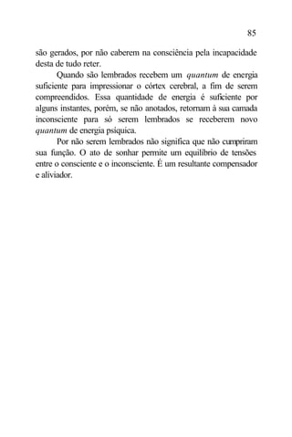 85

são gerados, por não caberem na consciência pela incapacidade
desta de tudo reter.
       Quando são lembrados recebem um quantum de energia
suficiente para impressionar o córtex cerebral, a fim de serem
compreendidos. Essa quantidade de energia é suficiente por
alguns instantes, porém, se não anotados, retornam à sua camada
inconsciente para só serem lembrados se receberem novo
quantum de energia psíquica.
       Por não serem lembrados não significa que não cumpriram
sua função. O ato de sonhar permite um equilíbrio de tensões
entre o consciente e o inconsciente. É um resultante compensador
e aliviador.
 
