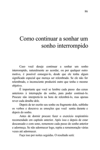 86




      Como continuar a sonhar um
             sonho interrompido


       Caso você deseje continuar a sonhar um sonho
interrompido, naturalmente ao acordar, ou por qualquer outro
motivo, é possível consegui-lo, desde que ele tenha algum
significado especial que mereça ser relembrado. Se ele não for
relembrado, o inconsciente produzirá outro que tenha o mesmo
objetivo.
       É importante que você se lembre cada passo das cenas
anteriores à interrupção do sonho, para poder continuá-lo.
Procure não interpretá-lo na hora de relembrá-lo, mas apenas
rever cada detalhe dele.
       Depois de ter escrito seu sonho ou fragmento dele, sublinhe
os verbos e descreva as emoções que você sentiu durante e
depois do sonho.
       Antes de dormir procure fazer o exercício respiratório
recomendado em capítulo anterior. Após isso e depois de estar
descansado e com sono, rememore cada passo do sonho anterior
e adormeça. Se não adormecer logo, repita a rememoração várias
vezes até adormecer.
       Faça isso por noites seguidas. O resultado será:
 