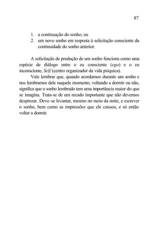 87


     1. a continuação do sonho; ou
     2. um novo sonho em resposta à solicitação consciente da
        continuidade do sonho anterior.

       A solicitação de produção de um sonho funciona como uma
espécie de diálogo entre o eu consciente (ego) e o eu
inconsciente, Self (centro organizador da vida psíquica).
       Vale lembrar que, quando acordamos durante um sonho e
nos lembramos dele naquele momento, voltando a dormir ou não,
significa que o sonho lembrado tem uma importância maior do que
se imagina. Trata-se de um recado importante que não devemos
desprezar. Deve-se levantar, mesmo no meio da noite, e escrever
o sonho, bem como as impressões que ele causou, e só então
voltar a dormir.
 