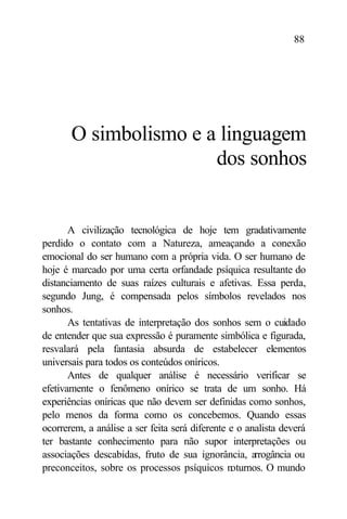 88




       O simbolismo e a linguagem
                       dos sonhos


       A civilização tecnológica de hoje tem gradativamente
perdido o contato com a Natureza, ameaçando a conexão
emocional do ser humano com a própria vida. O ser humano de
hoje é marcado por uma certa orfandade psíquica resultante do
distanciamento de suas raízes culturais e afetivas. Essa perda,
segundo Jung, é compensada pelos símbolos revelados nos
sonhos.
       As tentativas de interpretação dos sonhos sem o cuidado
de entender que sua expressão é puramente simbólica e figurada,
resvalará pela fantasia absurda de estabelecer elementos
universais para todos os conteúdos oníricos.
       Antes de qualquer análise é necessário verificar se
efetivamente o fenômeno onírico se trata de um sonho. Há
experiências oníricas que não devem ser definidas como sonhos,
pelo menos da forma como os concebemos. Quando essas
ocorrerem, a análise a ser feita será diferente e o analista deverá
ter bastante conhecimento para não supor interpretações ou
associações descabidas, fruto de sua ignorância, a    rrogância ou
preconceitos, sobre os processos psíquicos noturnos. O mundo
 