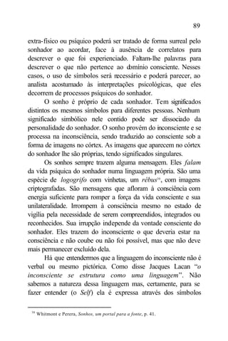 89

extra-físico ou psíquico poderá ser tratado de forma surreal pelo
sonhador ao acordar, face à ausência de correlatos para
descrever o que foi experienciado. Faltam-lhe palavras para
descrever o que não pertence ao domínio consciente. Nesses
casos, o uso de símbolos será necessário e poderá parecer, ao
analista acostumado às interpretações psicológicas, que eles
decorrem de processos psíquicos do sonhador.
       O sonho é próprio de cada sonhador. Tem significados
distintos os mesmos símbolos para diferentes pessoas. Nenhum
significado simbólico nele contido pode ser dissociado da
personalidade do sonhador. O sonho provém do inconsciente e se
processa na inconsciência, sendo traduzido ao consciente sob a
forma de imagens no córtex. As imagens que aparecem no córtex
do sonhador lhe são próprias, tendo significados singulares.
       Os sonhos sempre trazem alguma mensagem. Eles falam
da vida psíquica do sonhador numa linguagem própria. São uma
espécie de logogrifo com vinhetas, um rébus30 , com imagens
criptografadas. São mensagens que afloram à consciência com
energia suficiente para romper a força da vida consciente e sua
unilateralidade. Irrompem à consciência mesmo no estado de
vigília pela necessidade de serem compreendidos, integrados ou
reconhecidos. Sua irrupção independe da vontade consciente do
sonhador. Eles trazem do inconsciente o que deveria estar na
consciência e não coube ou não foi possível, mas que não deve
mais permanecer excluído dela.
       Há que entendermos que a linguagem do inconsciente não é
verbal ou mesmo pictórica. Como disse Jacques Lacan “o
inconsciente se estrutura como uma linguagem”. Não
sabemos a natureza dessa linguagem mas, certamente, para se
fazer entender (o Self) ela é expressa através dos símbolos

 30
      Whitmont e Perera, Sonhos, um portal para a fonte, p. 41.
 