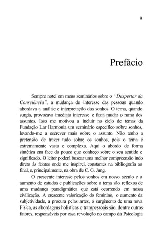 9




                                                 Prefácio


        Sempre notei em meus seminários sobre o “Despertar da
Consciência”, a mudança de interesse das pessoas quando
abordava a análise e interpretação dos sonhos. O tema, quando
surgia, provocava imediato interesse e fazia mudar o rumo dos
assuntos. Isso me motivou a incluir no ciclo de temas da
Fundação Lar Harmonia um seminário específico sobre sonhos,
levando-me a escrever mais sobre o assunto. Não tenho a
pretensão de trazer tudo sobre os sonhos, pois o tema é
extremamente vasto e complexo. Aqui o abordo de forma
sintética em face do pouco que conheço sobre o seu sentido e
significado. O leitor poderá buscar uma melhor compreensão indo
direto às fontes onde me inspirei, constantes na bibliografia ao
final, e, principalmente, na obra de C. G. Jung.
        O crescente interesse pelos sonhos em nosso século e o
aumento de estudos e publicações sobre o tema são reflexos de
uma mudança paradigmática que está ocorrendo em nossa
civilização. A crescente valorização do feminino, o aumento da
subjetividade, a procura pelas artes, o surgimento de uma nova
Física, as abordagens holísticas e transpessoais são, dentre outros
fatores, responsáveis por essa revolução no campo da Psicologia
 