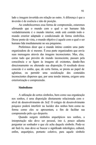 91

lado a imagem invertida em relação ao outro. A diferença é que a
inversão é de essência e não de posição.
       Ao estabelecermos essa forma de compreensão, estaremos
afirmando que o mundo com o qual o ser humano lida
verdadeiramente é o mundo interior, onde está contido todo o
mundo exterior adaptado e condicionado de forma simbólica.
Desse ponto de vista, o mundo objetivo é aquele com o qual o ser
humano lida imediatamente no seu psiquismo.
       Preferimos dizer que o mundo íntimo contém uma parte
organizadora de si mesmo. É essa parte organizadora que envia
suas mensagens através das imagens inconscientes. Mas, elas,
como tudo que provém do mundo inconsciente, passam pela
consciência e se ligam às imagens ali existentes, dando-lhes
direcionamento ou alterando sua disposição. O resultado dessa
conexão é o sonho, que, de certa forma, se presta ao papel de
aglutinar, ou permitir uma socialização dos conteúdos
inconscientes dispersos que, por uma tensão interna, exigem uma
exteriorização e compreensão.

      Simbolismo

       A utilização de certos símbolos, bem como sua organização
nos sonhos, é uma disposição diretamente relacionada com o
nível de desenvolvimento do Self. O estágio de desenvolvimento
psíquico poderá interferir na lucidez dos s  onhos bem como na
forma como eles se apresentam, a fim de facilitar sua
compreensão pelo ego desperto.
       Quando surgem símbolos arquetípicos nos sonhos, a
interpretação não deve ser pessoal, isto é, pouco adianta
perguntar ao sonhador o que ele acha daquele símbolo. Pode-se
até fazê-lo, mas deve-se buscar o significado mitológico, cultural,
enfim, arquetípico, portanto coletivo, para aquele símbolo
 