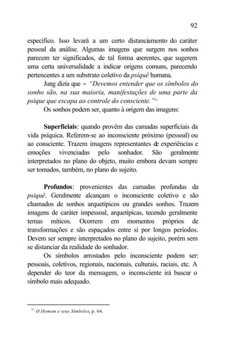 92

específico. Isso levará a um certo distanciamento do caráter
pessoal da análise. Algumas imagens que surgem nos sonhos
parecem ter significados, de tal forma c  oerentes, que sugerem
uma certa universalidade a indicar origens comuns, parecendo
pertencentes a um substrato coletivo da psiquê humana.
      Jung dizia que − “Devemos entender que os símbolos do
sonho são, na sua maioria, manifestações de uma parte da
psique que escapa ao controle do consciente.”31
      Os sonhos podem ser, quanto à origem das imagens:

       Superficiais: quando provêm das camadas superficiais da
vida psíquica. Referem-se ao inconsciente próximo (pessoal) ou
ao consciente. Trazem imagens representantes de experiências e
emoções vivenciadas pelo sonhador. São geralmente
interpretados no plano do objeto, muito embora devam sempre
ser tomados, também, no plano do sujeito.

       Profundos: provenientes das camadas profundas da
psiquê. Geralmente alcançam o inconsciente coletivo e são
chamados de sonhos arquetípicos ou grandes sonhos. Trazem
imagens de caráter impessoal, arquetípicas, tecendo geralmente
temas míticos. Ocorrem em momentos próprios de
transformações e são espaçados entre si por longos períodos.
Devem ser sempre interpretados no plano do sujeito, porém sem
se distanciar da realidade do sonhador.
       Os símbolos arrostados pelo inconsciente podem ser:
pessoais, coletivos, regionais, nacionais, culturais, raciais, etc. A
depender do teor da mensagem, o inconsciente irá buscar o
símbolo mais adequado.


 31
      O Homem e seus Símbolos, p. 64.
 