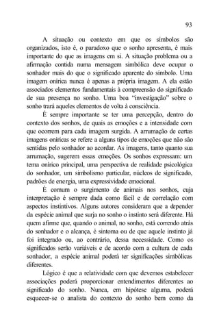 93

       A situação ou contexto em que os símbolos são
organizados, isto é, o paradoxo que o sonho apresenta, é mais
importante do que as imagens em si. A situação problema ou a
afirmação contida numa mensagem simbólica deve ocupar o
sonhador mais do que o significado aparente do símbolo. Uma
imagem onírica nunca é apenas a própria imagem. A ela estão
associados elementos fundamentais à compreensão do significado
de sua presença no sonho. Uma boa “investigação” sobre o
sonho trará aqueles elementos de volta à consciência.
       É sempre importante se ter uma percepção, dentro do
contexto dos sonhos, de quais as emoções e a intensidade com
que ocorrem para cada imagem surgida. A arrumação de certas
imagens oníricas se refere a alguns tipos de emoções que não são
sentidas pelo sonhador ao acordar. As imagens, tanto quanto sua
arrumação, sugerem essas emoções. Os sonhos expressam: um
tema onírico principal, uma perspectiva de realidade psicológica
do sonhador, um simbolismo particular, núcleos de significado,
padrões de energia, uma expressividade emocional.
       É comum o surgimento de animais nos sonhos, cuja
interpretação é sempre dada como fácil e de correlação com
aspectos instintivos. Alguns autores consideram que a depender
da espécie animal que surja no sonho o instinto será diferente. Há
quem afirme que, quando o animal, no sonho, está correndo atrás
do sonhador e o alcança, é sintoma ou de que aquele instinto já
foi integrado ou, ao contrário, dessa necessidade. Como os
significados serão variáveis e de acordo com a cultura de cada
sonhador, a espécie animal poderá ter significações simbólicas
diferentes.
       Lógico é que a relatividade com que devemos estabelecer
associações poderá proporcionar entendimentos diferentes ao
significado do sonho. Nunca, em hipótese alguma, poderá
esquecer-se o analista do contexto do sonho bem como da
 