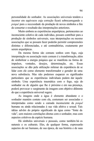 94

personalidade do sonhador. As associações universais tendem a
incorrer em equívocos cuja correção ficará sobrecarregando a
psiquê para a necessidade da produção de novos símbolos a fim
de consertar o resultado das interpretações anteriores.
       Muito embora as experiências arquetípicas, pertencentes ao
inconsciente coletivo de cada indivíduo, possam contribuir para a
produção de símbolos universais, suas i terpretações ou mesmo
                                         n
associações que se possam fazer poderão permitir compreensões
distintas e diferenciadas, e até contraditórias, exatamente por
serem arquetípicas.
       Da mesma forma são comuns sonhos com fogo, cuja
interpretação ou associação mais comum é a transformação, além
de simbolizar a energia psíquica que se manifesta na forma de
impulsos, vontades, desejos, determinação, etc. Essas
associações se dão pela utilização milenar da experiência de se
lidar com ele como elemento transformador e gerador de uma
nova substância. Mas não podemos esquecer os significados
particulares que as experiências individuais podem dar àquele
símbolo. Uma experiência traumática com o fogo, seja do
sonhador ou de alguém que lhe é próximo e em sua presença,
poderá provocar o surgimento da imagem com objetivo diferente
do que a experiência universal sugere.
       As imagens onde a água é elemento abundante e o
sonhador mantém contato com ela, costumam ser associadas e
interpretadas como sendo a camada inconsciente da psiquê
humana ou ainda relacionadas à sua vida afetiva e sexual. Tais
idéias advêm do próprio significado da água como “fonte da
vida”, sem maiores correlações diretas com o sonhador, mas com
aspectos coletivos da espécie humana.
       Há símbolos universais e pessoais, como também há os
naturais e os culturais. Eles, de qualquer forma, expressarão
aspectos do ser humano, de sua época, de sua história e de suas
 