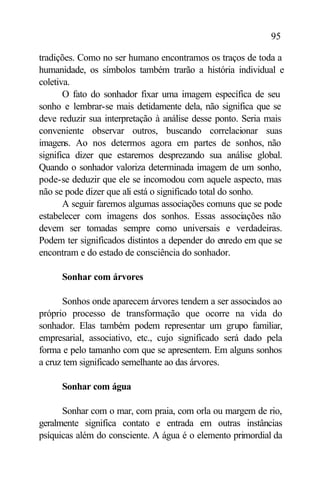 95

tradições. Como no ser humano encontramos os traços de toda a
humanidade, os símbolos também trarão a história individual e
coletiva.
       O fato do sonhador fixar uma imagem específica de seu
sonho e lembrar-se mais detidamente dela, não significa que se
deve reduzir sua interpretação à análise desse ponto. Seria mais
conveniente observar outros, buscando correlacionar suas
imagens. Ao nos determos agora em partes de sonhos, não
significa dizer que estaremos desprezando sua análise global.
Quando o sonhador valoriza determinada imagem de um sonho,
pode-se deduzir que ele se incomodou com aquele aspecto, mas
não se pode dizer que ali está o significado total do sonho.
       A seguir faremos algumas associações comuns que se pode
estabelecer com imagens dos sonhos. Essas associações não
devem ser tomadas sempre como universais e verdadeiras.
Podem ter significados distintos a depender do enredo em que se
encontram e do estado de consciência do sonhador.

      Sonhar com árvores

      Sonhos onde aparecem árvores tendem a ser associados ao
próprio processo de transformação que ocorre na vida do
sonhador. Elas também podem representar um grupo familiar,
empresarial, associativo, etc., cujo significado será dado pela
forma e pelo tamanho com que se apresentem. Em alguns sonhos
a cruz tem significado semelhante ao das árvores.

      Sonhar com água

      Sonhar com o mar, com praia, com orla ou margem de rio,
geralmente significa contato e entrada em outras instâncias
psíquicas além do consciente. A água é o elemento primordial da
 