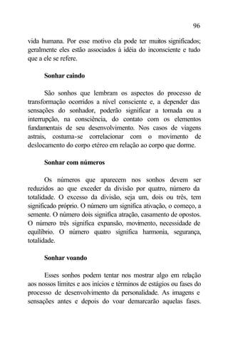 96

vida humana. Por esse motivo ela pode ter muitos significados;
geralmente eles estão associados à idéia do inconsciente e tudo
que a ele se refere.

      Sonhar caindo

       São sonhos que lembram os aspectos do processo de
transformação ocorridos a nível consciente e, a depender das
sensações do sonhador, poderão significar a tomada ou a
interrupção, na consciência, do contato com os elementos
fundamentais de seu desenvolvimento. Nos casos de viagens
astrais, costuma-se correlacionar com o movimento de
deslocamento do corpo etéreo em relação ao corpo que dorme.

      Sonhar com números

       Os números que aparecem nos sonhos devem ser
reduzidos ao que exceder da divisão por quatro, número da
totalidade. O excesso da divisão, seja um, dois ou três, tem
significado próprio. O número um significa ativação, o começo, a
semente. O número dois significa atração, casamento de opostos.
O número três significa expansão, movimento, necessidade de
equilíbrio. O número quatro significa harmonia, segurança,
totalidade.

      Sonhar voando

      Esses sonhos podem tentar nos mostrar algo em relação
aos nossos limites e aos inícios e términos de estágios ou fases do
processo de desenvolvimento da personalidade. As imagens e
sensações antes e depois do voar demarcarão aquelas fases.
 