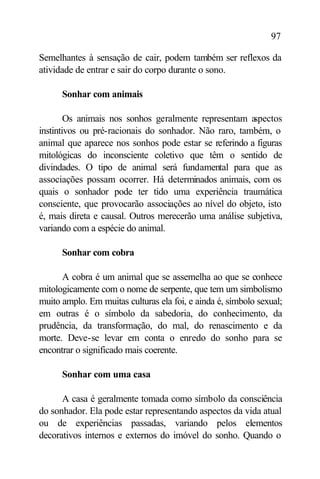 97

Semelhantes à sensação de cair, podem também ser reflexos da
atividade de entrar e sair do corpo durante o sono.

      Sonhar com animais

        Os animais nos sonhos geralmente representam a  spectos
instintivos ou pré-racionais do sonhador. Não raro, também, o
animal que aparece nos sonhos pode estar se referindo a figuras
mitológicas do inconsciente coletivo que têm o sentido de
divindades. O tipo de animal será fundamental para que as
associações possam ocorrer. Há determinados animais, com os
quais o sonhador pode ter tido uma experiência traumática
consciente, que provocarão associações ao nível do objeto, isto
é, mais direta e causal. Outros merecerão uma análise subjetiva,
variando com a espécie do animal.

      Sonhar com cobra

      A cobra é um animal que se assemelha ao que se conhece
mitologicamente com o nome de serpente, que tem um simbolismo
muito amplo. Em muitas culturas ela foi, e ainda é, símbolo sexual;
em outras é o símbolo da sabedoria, do conhecimento, da
prudência, da transformação, do mal, do renascimento e da
morte. Deve-se levar em conta o enredo do sonho para se
encontrar o significado mais coerente.

      Sonhar com uma casa

      A casa é geralmente tomada como símbolo da consciência
do sonhador. Ela pode estar representando aspectos da vida atual
ou de experiências passadas, variando pelos elementos
decorativos internos e externos do imóvel do sonho. Quando o
 