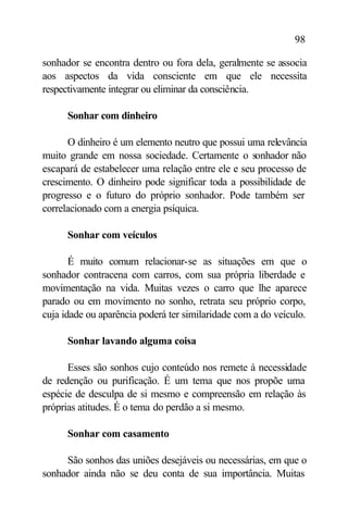 98

sonhador se encontra dentro ou fora dela, geralmente se associa
aos aspectos da vida consciente em que ele necessita
respectivamente integrar ou eliminar da consciência.

      Sonhar com dinheiro

      O dinheiro é um elemento neutro que possui uma relevância
muito grande em nossa sociedade. Certamente o sonhador não
escapará de estabelecer uma relação entre ele e seu processo de
crescimento. O dinheiro pode significar toda a possibilidade de
progresso e o futuro do próprio sonhador. Pode também ser
correlacionado com a energia psíquica.

      Sonhar com veículos

       É muito comum relacionar-se as situações em que o
sonhador contracena com carros, com sua própria liberdade e
movimentação na vida. Muitas vezes o carro que lhe aparece
parado ou em movimento no sonho, retrata seu próprio corpo,
cuja idade ou aparência poderá ter similaridade com a do veículo.

      Sonhar lavando alguma coisa

      Esses são sonhos cujo conteúdo nos remete à necessidade
de redenção ou purificação. É um tema que nos propõe uma
espécie de desculpa de si mesmo e compreensão em relação às
próprias atitudes. É o tema do perdão a si mesmo.

      Sonhar com casamento

     São sonhos das uniões desejáveis ou necessárias, em que o
sonhador ainda não se deu conta de sua importância. Muitas
 