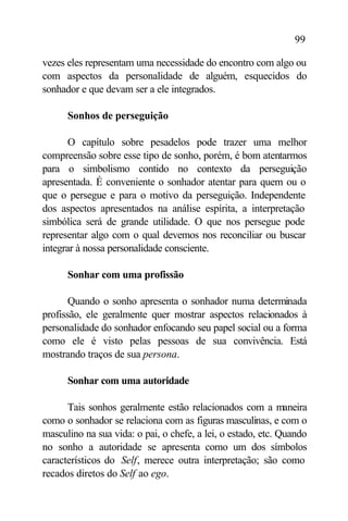 99

vezes eles representam uma necessidade do encontro com algo ou
com aspectos da personalidade de alguém, esquecidos do
sonhador e que devam ser a ele integrados.

      Sonhos de perseguição

       O capítulo sobre pesadelos pode trazer uma melhor
compreensão sobre esse tipo de sonho, porém, é bom atentarmos
para o simbolismo contido no contexto da perseguição
apresentada. É conveniente o sonhador atentar para quem ou o
que o persegue e para o motivo da perseguição. Independente
dos aspectos apresentados na análise espírita, a interpretação
simbólica será de grande utilidade. O que nos persegue pode
representar algo com o qual devemos nos reconciliar ou buscar
integrar à nossa personalidade consciente.

      Sonhar com uma profissão

       Quando o sonho apresenta o sonhador numa determinada
profissão, ele geralmente quer mostrar aspectos relacionados à
personalidade do sonhador enfocando seu papel social ou a forma
como ele é visto pelas pessoas de sua convivência. Está
mostrando traços de sua persona.

      Sonhar com uma autoridade

      Tais sonhos geralmente estão relacionados com a maneira
como o sonhador se relaciona com as figuras masculinas, e com o
masculino na sua vida: o pai, o chefe, a lei, o estado, etc. Quando
no sonho a autoridade se apresenta como um dos símbolos
característicos do Self, merece outra interpretação; são como
recados diretos do Self ao ego.
 