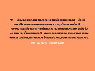 "H áquem digaque todas as noites sãode sonhos. M ás há
    també quem garantaque nem todas, sóas de verão. N o
           m
  fundo, issonãotem importância. O que interessamesmonãoéa
noite em si, sãoos sonhos. S onhos que ohomem sonhasempre, em
todos os lugares, em todas as épocas doano, dormindoou acordado.
                   (W illiam S hakespeare)
 