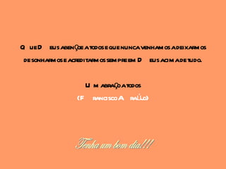 Q ue D eus abençoe atodos e que nuncavenhamos adeixarmos
 de sonharmos e acreditarmos sempre em D eus acimade tudo.

                   U m abraçoatodos
                 (F ranciscoA raúj  o)
 
