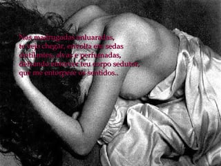 Nas madrugadas enluaradas, te vejo chegar, envolta em sedas  cintilantes, alvas e perfumadas,  deixando entrever teu corpo sedutor, que me entorpece os sentidos.. 