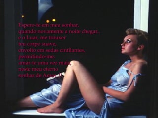 Espero-te em meu sonhar, quando novamente a noite chegar.. e o Luar, me trouxer  teu corpo suave, envolto em sedas cintilantes, permitindo-me, amar-te uma vez mais,  neste meu eterno  sonhar de Amar..!! 