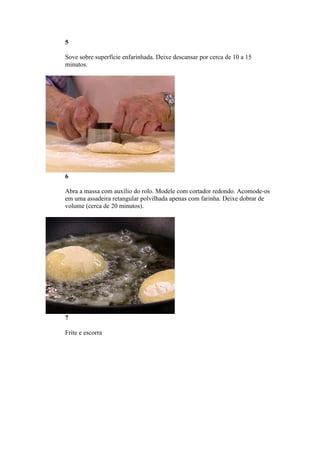 5
Sove sobre superfície enfarinhada. Deixe descansar por cerca de 10 a 15
minutos.
6
Abra a massa com auxílio do rolo. Modele com cortador redondo. Acomode-os
em uma assadeira retangular polvilhada apenas com farinha. Deixe dobrar de
volume (cerca de 20 minutos).
7
Frite e escorra
 