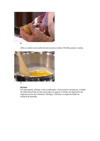 8
Abra os sonhos com auxílio de um tesoura e recheie. Polvilhe açúcar e canela.
9
Recheio
Em uma panela, coloque o leite condensado, o leite (reserve um pouco), o amido
de milho dissolvido no leite reservado e as gemas. Cozinhe em fogo baixo até
engrossar (cerca de 6 minutos). Desligue. Adicione as raspas de limão ou
essência de baunilha.
 