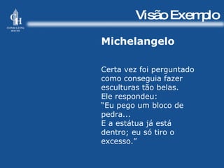 Visão Exemplo Michelangelo Certa vez foi perguntado como conseguia fazer esculturas tão belas. Ele respondeu: “ Eu pego um bloco de pedra... E a estátua já está dentro; eu só tiro o excesso.” 