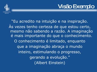 Visão Exemplo “ Eu acredito na intuição e na inspiração. Às vezes tenho certeza de que estou certo, mesmo não sabendo a razão. A imaginação é mais importante do que o conhecimento. O conhecimento é limitado, enquanto que a imaginação abraça o mundo inteiro, estimulando o progresso, gerando a evolução.” (Albert Einstein) 