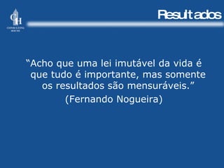 Resultados “ Acho que uma lei imutável da vida é que tudo é importante, mas somente os resultados são mensuráveis.” (Fernando Nogueira) 