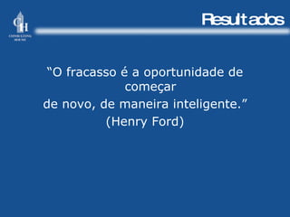 Resultados “ O fracasso é a oportunidade de começar de novo, de maneira inteligente.” (Henry Ford) 