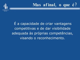 Mas afinal, o que é? É a capacidade de criar vantagens competitivas e de dar visibilidade adequada às próprias competências, visando o reconhecimento. 