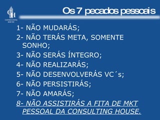 Os 7 pecados pessoais 1- NÃO MUDARÁS; 2- NÃO TERÁS META, SOMENTE  SONHO; 3- NÃO SERÁS ÍNTEGRO; 4- NÃO REALIZARÁS; 5- NÃO DESENVOLVERÁS VC´s; 6- NÃO PERSISTIRÁS;  7- NÃO AMARÁS; 8- NÃO ASSISTIRÁS A FITA DE MKT PESSOAL DA CONSULTING HOUSE. 