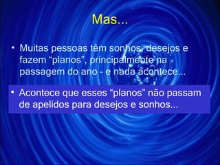 Mas... Muitas pessoas têm sonhos, desejos e fazem “planos”, principalmente na passagem do ano – e nada acontece... Acontece que esses “planos” não passam de apelidos para desejos e sonhos... 