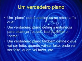 Um verdadeiro plano Um “plano” que é apelido só se refere a “o que” Um verdadeiro plano define a estratégia para alcançar “o que”, isto é, define o “como” Um verdadeiro plano também define o que vai ser feito, quando vai ser feito, onde vai ser feito, quem vai fazer, etc. 