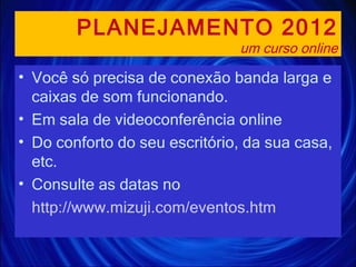 PLANEJAMENTO 2012 um curso online Você só precisa de conexão banda larga e caixas de som funcionando. Em sala de videoconferência online Do conforto do seu escritório, da sua casa, etc. Consulte as datas no http://www.mizuji.com/eventos.htm 