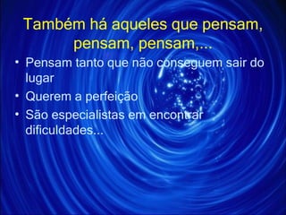 Também há aqueles que pensam, pensam, pensam,... Pensam tanto que não conseguem sair do lugar Querem a perfeição São especialistas em encontrar  dificuldades... 