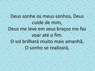 Deus sonhe os meus sonhos, Deus
cuide de mim,
Deus me leve em seus braços me faz
voar até o fim.
O sol brilhará muito mais amanhã,
O sonho se realizará,
 