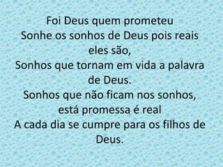 Foi Deus quem prometeu
Sonhe os sonhos de Deus pois reais
eles são,
Sonhos que tornam em vida a palavra
de Deus.
Sonhos que não ficam nos sonhos,
está promessa é real
A cada dia se cumpre para os filhos de
Deus.
 