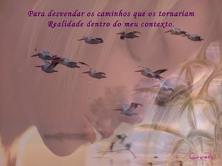 Para desvendar os caminhos que os tornariam Realidade dentro do meu contexto. 