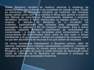 Walter Benjamin também se mostrou sensível à mudança de
comportamento das mulheres e da sociedade em relação a elas. Desde
os primórdios da Revolução Industrial, as mulheres das camadas
baixas saíram junto com seus maridos e filhos para ganhar o sustento
nas fábricas ou manufaturas. Paulatinamente, deixaram o ambiente
doméstico (privado) e foram introduzidas no espaço público. O que
chamou a atenção de Benjamin foi a circulação de
mulheres, especialmente das camadas mais abastadas, pelas
passagens ou galerias, a fim de consumir novidades. Este e outros
aspectos, segundo Benjamin, explicitavam as contradições da
modernidade - a divisão da sociedade entre consumidores e não
consumidores de determinados bens; entre os que usam o tempo
trabalhando e os que passam o tempo em passeios de consumo; entre
os que têm abundância de recursos e os que sofrem de escassez.
As novas tecnologias interessaram a Benjamin porque, além de
oferecer respostas para múltiplas necessidades cotidianas, contribuem
para alterar a apreensão do mundo pelos indivíduos. A fotografia, a
filmagem, a gravação de áudio e outras técnicas de reprodução foram
objeto de reflexão de W. Benjamin por alterarem a produção da
memória coletiva nas sociedades modernas.
 