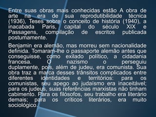 Entre suas obras mais conhecidas estão A obra de
arte na era de sua reprodutibilidade técnica
(1936), Teses sobre o conceito de história (1940), a
inacabada Paris, capital do século XIX e
Passagens, compilação de escritos publicada
postumamente.
Benjamin era alemão, mas morreu sem nacionalidade
definida. Tomaram-lhe o passaporte alemão antes que
conseguisse, como exilado político, a cidadania
francesa.      O       nazismo       o      perseguiu
duplamente, pois, além de judeu, era comunista. Sua
obra traz a marca desses trânsitos complicados entre
diferentes identidades e territórios: para os
comunistas, seu apego ao judaísmo era inaceitável;
para os judeus, suas referências marxistas não tinham
cabimento. Para os filósofos, seu trabalho era literário
demais; para os críticos literários, era muito
sociológico.
 