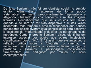 De fato, Benjamin não foi um cientista social no sentido
estrito. Além disso, escreveu de forma pouco
sistemática, num estilo propositadamente fragmentado e
alegórico, utilizando poucos conceitos e muitas imagens
literárias. Reconhecemos que seus críticos têm razão
quando o acusam de ter sido dispersivo e muitas vezes
incoerente. Mas também é preciso reconhecer que poucos
pensadores sociais tiveram igual sensibilidade para observar
o cotidiano da modernidade e decifrar as personagens da
metrópole. Como o próprio Benjamin disse, ele tinha um
interesse especial por aquilo que outros intelectuais
classificavam como "lixo". E foi assim que ele antecipou a
reflexão crítica sobre a fotografia, o cinema, as
miniaturas, os brinquedos, a poesia, o flâneur, o ópio, a
prostituta - assuntos e personagens considerados
"irrelevantes" ou "indignos" por muitos de seus
contemporâneos.
 