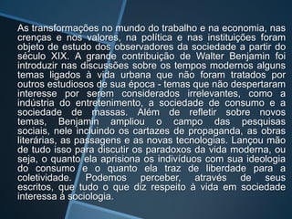 As transformações no mundo do trabalho e na economia, nas
crenças e nos valores, na política e nas instituições foram
objeto de estudo dos observadores da sociedade a partir do
século XIX. A grande contribuição de Walter Benjamin foi
introduzir nas discussões sobre os tempos modernos alguns
temas ligados à vida urbana que não foram tratados por
outros estudiosos de sua época - temas que não despertaram
interesse por serem considerados irrelevantes, como a
indústria do entretenimento, a sociedade de consumo e a
sociedade de massas. Além de refletir sobre novos
temas, Benjamin ampliou o campo das pesquisas
sociais, nele incluindo os cartazes de propaganda, as obras
literárias, as passagens e as novas tecnologias. Lançou mão
de tudo isso para discutir os paradoxos da vida moderna, ou
seja, o quanto ela aprisiona os indivíduos com sua ideologia
do consumo e o quanto ela traz de liberdade para a
coletividade. Podemos perceber, através de seus
escritos, que tudo o que diz respeito à vida em sociedade
interessa à sociologia.
 