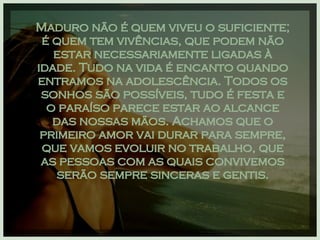 Maduro não é quem viveu o suficiente; é quem tem vivências, que podem não estar necessariamente ligadas à idade. Tudo na vida é encanto quando entramos na adolescência. Todos os sonhos são possíveis, tudo é festa e o paraíso parece estar ao alcance das nossas mãos. Achamos que o primeiro amor vai durar para sempre, que vamos evoluir no trabalho, que as pessoas com as quais convivemos serão sempre sinceras e gentis. 