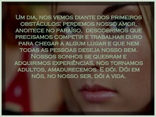 Um dia, nos vemos diante dos primeiros obstáculos: perdemos nosso amor, anoitece no paraíso,  descobrimos que precisamos competir e trabalhar duro para chegar a algum lugar e que nem todas as pessoas deseja nosso bem. Nossos sonhos se quebram e adquirimos experiências, nos tornamos adultos, amadurecemos. E dói. Dói em nós, no nosso ser, dói a vida. 
