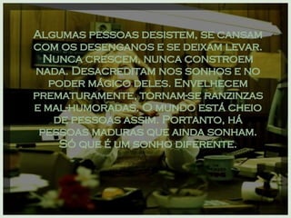 Algumas pessoas desistem, se cansam com os desenganos e se deixam levar. Nunca crescem, nunca constroem nada. Desacreditam nos sonhos e no poder mágico deles. Envelhecem prematuramente, tornam-se ranzinzas e mal-humoradas. O mundo está cheio de pessoas assim. Portanto, há pessoas maduras que ainda sonham. Só que é um sonho diferente. 