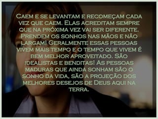 Caem e se levantam e recomeçam cada vez que caem. Elas acreditam sempre que na próxima vez vai ser diferente. Prendem os sonhos nas mãos e não largam! Geralmente essas pessoas vivem mais tempo e o tempo que vivem é bem melhor aproveitado. São idealistas e benditas! As pessoas maduras que ainda sonham são o sonho da vida, são a projeção dos melhores desejos de Deus aqui na terra. 