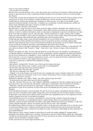 Uma voz soou a pouca distância:
- Oh! beautiful! Very beautiful!
Ricardo estava no centro da ponte, com o cavalo atravessado, para ver de frente a Cascatinha. Conhecendo que outras
pessoas se aproximavam fez voltar o animal para dar-lhes passagem. Este movimento colocou-o em face de Guida,
que chegava.
A moça tinha o mesmo traje de amazona que no domingo passado; mas em vez de serem de camurça amarela as luvas
eram de peau de Suède cor de castanha e o chapéu de palha arroz com um véu branco. Salvas essas ligeiras
modificações do vestuário, que naturalmente escaparam aos olhos do moço, era a cópia viva do quadro, que lhe
aparecera à borda do caminho, oito dias antes. A moldura sim, era diferente; os florões dourados dos corimbos da
aroeira foram substituídos pela negra e musgosa cercadura do rochedo.
Os olhos de Guida e Ricardo se encontraram.
Reconhecendo-a, o moço envolveu-a com o olhar, um desses olhares ardentes e profundos, que embebem em si os
objetos, como um molde, para depois vazá-los dentro d’alma. Olhar de poeta ou de artista, que esculpe na memória
estátuas, os relevos e arabescos da natureza; donde os copia depois a imaginação em poemas, em harmonias, em raios
de luz. Esse olhar tem alguma coisa do cinzel que talha, e da lava ardente que se coalha e vitrifica sobre os objetos.
Guida, que trazia nos lábios o sorriso gracioso, perturbou-se, e desviou a vista corando. Pareceu-lhe descobrir naquela
expressão estranha do olhar de Ricardo uma exprobração pela cena do domingo anterior.
Conhecendo que tinha vexado a moça, Ricardo arrependeu-se do seu movimento de curiosidade artística. Da última
vez que estivera na Tijuca desenhara de memória a cena do seu primeiro encontro com Guida; julgou porém
impossível dar à figura da moça os traços da fisionomia encantadora, que ele apenas vira tão de relance. Oferecendo-
se essa ocasião de ver Guida de mais perto e demoradamente, quis decorar-lhe as feições.
A delicadeza d’alma do advogado compreendera o acanhamento da moça, embora o atribuísse a causa diferente. Por
isso cuidou em afastar-se dali. Fazendo o “Galgo” voltar sobre os pés, cortejou de longe e subiu na direção da
Floresta.
Durante esta rápida cena, Mrs. Trowshy, enlevada diante da cascata, não cessava de expandir a sua admiração em
exclamações patéticas, semelhantes às que lhe ouvimos em princípio. A poética imaginação da inglesa quis infundir
um raio do seu entusiasmo no companheiro, o nosso conhecido Sr. Daniel; mas perdeu seu tempo: o português era
feito de músculo e osso; por conseguinte impenetrável à poesia, como um capote de borracha é impenetrável á água.
Foi no momento de afastar-se, que a inglesa reparou no moço:
- Este não é o sujeito que ia matando Sofia? perguntou em inglês.
- Creio que é!
- Que monstro! exclamou Mrs. Trowshy, com o horror que lhe inspiraria um tigre.
- Ele não teve culpa. Depois é que vi; podia o cavalo atirar-se no despenhadeiro.
- Era bem feito; para que anda em um cavalo tão fogoso?
- Mas é muito bonito! Não acha, Mrs. Trowshy?
- Oh! Não tem comparação com “Edgard”!
- “Edgard” é um cavalo de preço, um cavalo de raça; tem a estampa mais vistosa e elegante; porém acho o outro mais
bonito! Olhe a graça dos movimentos. Como é vivo e faceiro! Como brinca! Está-se vendo a alegria nos seus olhos, e
no garbo com que move o pescoço.
Guida falava seguindo com o olhar o “Galgo” que subia o primeiro lanço da escada.
- Se não possuísse esse lindo isabel, havia de achá-lo magnífico!
- Ora, Mrs. Trowshy! Não é por isso. Acho “Edgard” esplêndido, incomparável: tudo que a senhora quiser; mas não
gosto desta frieza; um cavalo que não sabe brincar, sempre grave e empertigado como um ministro em audiência.
- Dobrando o segundo lanço da estrada em ziguezague, viu Ricardo que a moça tomava a mesma direção;
naturalmente ia como ele até a Floresta, ou mais acima ao pico da montanha que tem a forma e o nome de Bico do
Papagaio.
Essa coincidência incomodou o jovem advogado. Por quê? Se tivesse de explicar, naturalmente não lhe acudiria a
razão e por uma circunstância muito simples, porque não existia. Com efeito não fora um motivo distinto, suscetível
de apreciação, o que atuara em seu espírito; porém unicamente certas repugnâncias que às vezes despertam em nosso
espírito a respeito de um fato. É uma espécie de antipatia.
A possibilidade de sucessivos encontros, a facilidade de se verem de longe, subindo os lanços da estrada em
ziguezague e, finalmente, essa comunidade de passeio, embora fortuita, todas essas circunstâncias confusas,
indistintas, calaram no ânimo de Ricardo uma súbita contrariedade. Refletiu que a Floresta era distante, e, a não ir de
corrida, chegaria tarde para o almoço; ora, passear, para ele, não era correr e sim contemplar.
O resultado dessas reflexões foi apear-se o advogado e puxar o cavalo para uma vereda que vai ter ao cimo da cascata.
Aí oculto pela folhagem ouviu o tropel dos animais que passavam. Quando presumiu que já estivessem bem longe,
tornou a cavalgar, e descendo o caminho da Cascatinha, foi acabar o seu passeio interrompido na bela estrada que vai
ter ao Jardim Botânico.
Fábio esperava-o para o almoço, deitado em uma esteira no terreiro da casinha, enquanto D. Joaquina andava
apanhando umas goiabas maduras para a merenda. O praticante de advocacia tinha brilhado naquele dia: empregando
a manhã na caça de passarinhos, trouxera uma dúzia de rolas, que chiavam no espeto, trescalando perfumes estranhos
naqueles lares acostumados às refeições frugais.
O outro encontro fora no mesmo lugar da primeira cena.
 