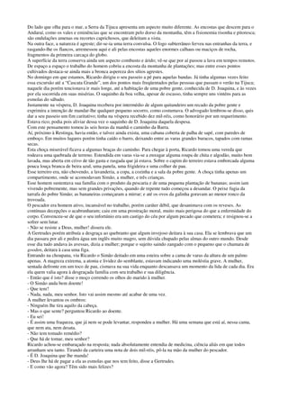 Do lado que olha para o mar, a Serra da Tijuca apresenta um aspecto muito diferente. As encostas que descem para o
Andaraí, como os vales e eminências que se encontram pelo dorso da montanha, têm a fisionomia risonha e pitoresca;
são ondulações amenas ou recortes caprichosos, que deleitam a vista.
Na outra face, a natureza é agreste; dir-se-ia uma terra convulsa. O fogo subterrâneo ferveu nas entranhas da terra, e
rasgando-lhe os flancos, arremessou aqui e ali pelas encostas aqueles enormes calhaus ou maciços de rocha,
fragmentos da primeira carcaça do globo.
A superfície da terra conserva ainda um aspecto combusto e árido; vê-se que por aí passou a lava em tempos remotos.
De espaço a espaço o trabalho do homem cobriu a encosta da montanha de plantações; mas entre esses pontos
cultivados destaca-se ainda mais a bronca aspereza dos sítios agrestes.
No domingo em que estamos, Ricardo dirigiu o seu passeio a pé para aquelas bandas. Já tinha algumas vezes feito
essa excursão até a “Cascata Grande”, um dos pontos mais freqüentados pelas pessoas que passam o verão na Tijuca;
naquele dia porém tencionava ir mais longe, até a habitação de uma pobre gente, conhecida de D. Joaquina, e às vezes
por ela socorrida em suas misérias. O saquinho da boa velha, apesar de escasso, tinha sempre uns vinténs para as
esmolas do sábado.
Justamente na véspera, D. Joaquina recebera por intermédio de algum quitandeiro um recado da pobre gente e
exprimira a intenção de mandar-lhe qualquer pequeno socorro, como costumava. O advogado lembrou-se disso, quis
dar a seu passeio um fim caritativo; tinha na véspera recebido dez mil-réis, como honorário por um requerimento.
Estava rico; podia pois aliviar dessa vez o saquinho de D. Joaquina daquela despesa.
Com este pensamento tomou às seis horas da manhã o caminho da Barra.
Aí, próximo à Restinga, havia então, e talvez ainda exista, uma cabana coberta de palha de sapé, com paredes de
emboço. Em muitos lugares porém tinha caído o barro, deixando entre as varas grandes buracos, tapados com ramas
secas.
Esta choça miserável ficava a algumas braças do caminho. Para chegar à porta, Ricardo tomou uma vereda que
rodeava uma quebrada de terreno. Estendida em varas via-se a enxugar alguma roupa de chita e algodão, muito bem
lavada, mas aberta em crivo de tão gasta e rasgada que já estava. Sobre o capim do terreiro estava emborcada alguma
pouca louça branca de beira azul, uma panela, uma frigideira e uma colher de pau.
Esse terreiro era, não chovendo, a lavanderia, a copa, a cozinha e a sala da pobre gente. A choça tinha apenas um
compartimento, onde se acomodavam Simão, a mulher, e três crianças.
Esse homem sustentava sua família com o produto da pescaria e de uma pequena plantação de bananas; assim iam
vivendo pobremente, mas sem grandes privações, quando de repente tudo começou a desandar. O peixe fugia da
tarrafa do pobre Simão; as bananeiras começaram a mirrar; e até os ovos da galinha goravam ao menor ronco da
trovoada.
O pescador era homem ativo, incansável no trabalho, porém caráter débil, que desanimava com os reveses. As
contínuas decepções o acabrunharam; caiu em uma prostração moral, muito mais perigosa do que a enfermidade do
corpo. Convenceu-se de que o seu infortúnio era um castigo do céu por algum pecado que cometera; e resignou-se a
sofrer sem lutar.
- Não se resiste a Deus, mulher! dissera ele.
A Gertrudes porém atribuía a desgraça ao quebranto que algum invejoso deitara à sua casa. Ela se lembrava que um
dia passara por ali e pedira água um inglês muito magro, sem dúvida chupado pelas almas do outro mundo. Desde
esse dia tudo andava às avessas, dizia a mulher; porque o sujeito saindo zangado com o pequeno que o chamara de
gooden, deitara à casa uma figa.
Entrando na choupana, viu Ricardo o Simão deitado em uma esteira sobre a cama de varas da altura de um palmo
apenas. A magreza extrema, a atonia e lividez do semblante, estavam indicando uma moléstia grave. A mulher,
sentada defronte em um toco de pau, cismava na sua vida enquanto descansava um momento da lida de cada dia. Era
ela quem valia agora à desgraçada família com seu trabalho e sua diligência.
- Então que é isto? disse o moço correndo os olhos do marido à mulher.
- O Simão anda bem doente!
- Que tem?
- Nada, nada, meu senhor. Isto vai assim mesmo até acabar de uma vez.
A mulher levantou os ombros:
- Ninguém lhe tira aquilo da cabeça.
- Mas o que sente? perguntou Ricardo ao doente.
- Eu sei!
- É assim uma fraqueza, que já nem se pode levantar, respondeu a mulher. Há uma semana que está aí, nessa cama,
que nem ata, nem desata.
- Não tem tomado remédio?
- Que há de tomar, meu senhor?
Ricardo achou-se embaraçado na resposta; nada absolutamente entendia de medicina, ciência aliás em que todos
arranham seu tanto. Tirando da carteira uma nota de dois mil-réis, pô-la na mão da mulher do pescador.
- É D. Joaquina que lhe manda!
- Deus lhe há de pagar a ela as esmolas que nos tem feito, disse a Gertrudes.
- E como vão agora? Têm sido mais felizes?
 