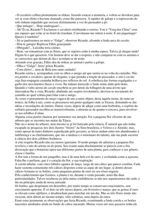 - O cavaleiro colheu prontamente as rédeas, fazendo estacar a montaria, e voltou-se duvidoso para
ver se com efeito o haviam chamado, como lhe parecera. A rapidez do galope e a repercussão do
solo tinham impedido que ouvisse distintamente a voz do passeador a pé:
- Que milagre!... Hoje madrugaste!...
- Ah! És tu, Ricardo?! Exclamou o cavaleiro retribuindo o sorriso. Vou à “Vista dos Chins” com
uns rapazes que estão aí no hotel do Jourdain. Convidaram-me ontem à noite. É um piquenique!
Queres ir também?
- Só se partíssemos ao meio o “Galgo”, observou Ricardo, alisando a linda anca do cavalo.
- Dou-te garupa! Replicou Fábio gracejando.
- Obrigado!... Luisinha teria ciúmes.
- Bem; vai romantizar com as flores, que os sujeitos estão à minha espera. Talvez já chegue tarde!
Digam lá o que quiserem. Um homem deve se dar a respeito, e não comparar-se com os animais e
os carroceiros que deitam de dia e acordam-se de noite.
Atirando esse gracejo, Fábio deu de rédeas ao animal e partiu a galope.
- Olha o “Galgo”, hem! gritou Ricardo.
- Com efeito!... nem de Bela tens tanto cuidado!
Ricardo sorriu e, acompanhou com os olhos o amigo até que sumiu-se na volta do caminho. Não
era porém o cavaleiro, apesar de elegante, o que prendia a tenção do passeador, e sim o cavalo
cuja fina roupagem castanha brilhava aos reflexos do sol. A esbelteza das formas esgalgadas e o
garbo dos movimentos fáceis e vivos, lhe tinham merecido o lindo nome dado pelo dono.
Quando o vulto airoso do cavalo encobriu-se por detrás da folhagem de uma árvore que
interceptou-lhe a vista, Ricardo, abafando um suspiro involuntário, desviou-se novamente do
caminho ao qual voltara para falar com o amigo.
Às vezes o pensamento do moço vagava de um a outro objeto, desta àquela moita, do ramo ao
tronco, da folha à raiz, como se procurasse um ponto qualquer onde se fixasse, distraindo-se das
idéias e recordações do íntimo. Outras vezes, depois de adejar como uma borboleta, o espírito do
solitário passeador recolhia-se insensivelmente, e abstraía-se de quanto o cercava, para envolver-
se nos refolhos d’alma.
Alguma coisa porém chamou por momentos sua atenção. Foi a pequena flor silvestre de um
arbusto que se encontra nas matas da Tijuca.
Não sei o nome do arbusto, nem mesmo se já foi batizado pela ciência. É natural que não tenha
escapado às pesquisas dos dois ilustres “freires” da flora brasileira, o Veloso e o Alemão; mas,
como apesar de tanto dinheiro esperdiçado pelo governo, as letras andam entre nós abandonadas à
indiferença e ao charlatanismo, que são a medusa e o minotauro do talento, não me pude socorrer
à ciência dos dois célebres botânicos.
A este respeito Ricardo não era menos ignorante. O modo porque ele admirava a pequena flor
revelava o tato do artista ou do poeta. Seu exame nada absolutamente se parecia com a fria
dissecação que o botanista opera nas diferentes partes de uma planta, para conhecer o seu gênero,
classe e família.
A flor tem a forma de um junquilho, mas é de uma bela cor de ouro, e aveludada como a açucena.
Falta-lhe o perfume, que é o coração da flor, a sua respiração.
A corola tubular, com cinco lóbulos agudos de lança, surge de um cálice que parece coralina. Cada
haste sustenta comumente três cálices dispostos como as aspas de um leque; aí dentro desses
cálices formam-se os botões, como pequenas pontas de ouro no seu róseo engaste.
Pelo conhecimento que fizemos, a planta e eu, durante o verão passado, notei-lhe duas
particularidades. Talvez recebesse eu dela outras confidências se não nos separássemos tão cedo, e
tão no princípio ainda de nossa amizade.
Os botões, que despontam em dezembro, por muito tempo se conservam estacionários, sem
crescimento aparente. É só dois ou três meses depois, em fevereiro e março, que as gemas d’ouro
se elevam como aljôfares, e desabrocham para murchar em um dia. Mas as três flores irmãs não
crescem, nem abrem ao mesmo tempo; vêm solitárias, uma depois da outra.
Eram estas justamente as observações que fazia Ricardo, examinando a linda corola e os botões
nascentes aninhados ainda no fundo do cálice nacarado. Muitas vezes em seus passeios tinha ele
 