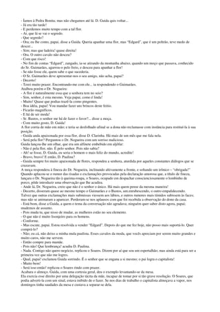 - Íamos à Pedra Bonita; mas não chegamos até lá. D. Guida quis voltar...
- Já era tão tarde!
- E perdemos muito tempo com a tal flor.
- Ai, que lá se vai o segredo.
- Que segredo?
- Ora; eu lhe conto, papai, disse a Guida. Queria apanhar uma flor, mas “Edgard”, que é um poltrão, teve medo de
descer...
- Sim; mas que ladeira! quase direita!
- Ora. O outro cavalo não desceu?
- Com que risco!
- No fim de contas “Edgard”, zangado, ia-se atirando da montanha abaixo, quando um moço que passava, conhecido
do Sr. Guimarães, agarrou-o pelo freio, e desceu para apanhar a flor!
- Se não fosse ele, quem sabe o que sucederia.
- O Sr. Guimarães deve apresentar-nos o seu amigo, não acha, papai?
- Decerto!
- Terei muito prazer. Encontrando-me com ele... ia respondendo o Guimarães.
Atalhou porém o Dr. Nogueira:
- A flor é naturalmente essa que a senhora tem no seio?
- Sim, senhor, é esta mesmo. Veja papai, como é linda!
- Muito! Quase que podias trazê-la como pingentes.
- Boa idéia, papai! Vou mandar fazer uns brincos deste feitio.
- Ficarão magníficos.
- E há de ser moda!
- Sr. Bastos, o senhor me há de fazer o favor?... disse a moça.
- Com muito gosto, D. Guida!
A flor corria de mão em mão; e teria se desfolhado afinal se a dona não reclamasse com instância para restituí-la à sua
posição.
- Guida anda apaixonada por essa flor, disse D. Clarinha. Há mais de um mês que me fala nela.
- Será pela flor? Perguntou o Dr. Nogueira com um sorriso malicioso.
Guida lançou-lhe um olhar, que era um alfinete embebido em aljôfar:
- Não é pela flor, não. É pelo senhor. Pois não sabia?
- Ah! se fosse, D. Guida, eu seria o homem o mais feliz do mundo, acredite!
- Bravo, bravo! E então, D. Paulina?
- Guida sempre foi muito apaixonada de flores, respondeu a senhora, aturdida por aqueles constantes diálogos que se
cruzavam.
A moça respondera à fineza do Dr. Nogueira, inclinando altivamente a fronte, e soltando um irônico – “obrigada!”
Quando aplacou-se o rumor das risadas e exclamações provocadas pela declaração amorosa que, a título de fineza,
lançara o Dr. Nogueira tão à queima-roupa, o Soares, ocupado em despachar conscienciosamente o lombinho de
porco, pôde introduzir uma observação que lhe acudira.
- Ande lá, Dr. Nogueira, creio que não é o senhor o único. Há mais quem pense da mesma maneira!
- Decerto, disseram quase ao mesmo tempo o Guimarães e o Bastos, um enrubescendo, o outro empalidecendo.
Talvez que outras exclamações mais submissas viessem aos lábios, e outros rumores mais tímidos subissem às faces;
mas não se animaram a aparecer. Perderam-se nos aplausos com que foi recebida a observação do dono da casa.
- Está bom, disse a Guida, a quem o tema da conversação não agradava; ninguém quer saber disto agora, papai;
mudemos de assunto.
- Pois muda tu, que nisso de mudar, as mulheres estão no seu elemento.
- O que não é muito lisonjeiro para os homens.
- Conforme.
- Mas escute, papai. Estou resolvida a vender “Edgard”. Depois do que me fez hoje, não posso mais suportá-lo. Quer
comprá-lo?
- Não; eu cá, não deixo a minha mula paulista. Esses cavalos da moda, que vocês apreciam por serem muito grandes e
muito caros, não me servem.
- Então compre para mamãe.
- Pois não! Que lembrança! acudiu D. Paulina.
- Nada. Contigo não quero negócio, replicou o Soares. Dizem por aí que sou um espertalhão; mas ainda está para ser a
primeira vez que não me logres.
- Qual, papai! exclamou Guida sorrindo. É o senhor que se engana a si mesmo; o pai logra o capitalista!
- Muito bem!
- Será isso então! replicou o Soares rindo com prazer.
Acabara o almoço. Guida, com uma cortesia geral, deu o exemplo levantando-se da mesa.
Ela exercia esse direito por uma delegação tácita da mãe, incapaz de tomar por si tão grave resolução. O Soares, que
podia adverti-la com um sinal, estava inibido de o fazer. Se nos dias de trabalho o capitalista almoçava a vapor, nos
domingos tinha saudades da mesa e custava a separar-se dela.
 