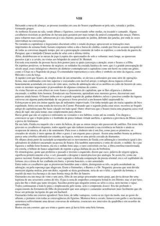 VIII
Deixando a mesa do almoço, as pessoas reunidas em casa do Soares espalharam-se pela sala, varanda e jardim,
formando grupos.
As senhoras ficaram na sala, vendo álbuns e figurinos, conversando sobre modas, ou tocando e cantando. Alguns
cavalheiros resistiam ao perfume do havana para gozarem por mais tempo da amável companhia das moças. Outros,
para voltarem mais cedo, saboreavam já o seu charuto, passeando no jardim, defronte das janelas, por onde às vezes
intervinham na conversação.
Na varanda os capitalistas e negociantes discutiam sobre o estado da praça; apreciavam as transações mais
importantes da semana finda; faziam conjeturas sobre a alta e baixa do câmbio, caindo por fim no assunto inesgotável
de todas as conversas daquele tempo, por ser a preocupação constante de todos os espíritos; a conclusão da guerra do
Paraguai, que o intrépido Câmara acaba de selar com a última vitória.
Além, desdobravam-se as mesas de jogo à espera dos apaixonados do solo e voltarete; mais longe, se ajustavam
passeios a pé e a cavalo, ou visitas aos hóspedes do amável Sr. Bennett.
Em toda essa reunião de pessoas havia dois pontos para os quais convergia a atenção; eram o Soares e a filha.
Os espíritos positivos, os homens de negócio, os soldados da cruzada fanática do ouro, que é a grande preocupação do
século atual, esses infatigáveis obreiros do dinheiro contemplavam o capitalista como um herói ou como um gênio,
como o César ou o Napoleão da praça. O comendador representava a seus olhos o símbolo ou mito da riqueza, como
Hércules o era da força.
A rapidez com que Soares, de simples dono de um armarinho, se elevara a milionário por uma série de operações
lícitas, mas combinadas com tino superior e executadas com incrível arrojo; o milagre dessa riqueza colossal
honestamente acumulada em cerca de vinte anos, enchia de admiração não só os neófitos no culto do bezerro de ouro,
como os mesmos negociantes já possuidores de algumas centenas de contos.
As vistas fitavam-se com afinco no rosto franco e prazenteiro do capitalista, que se lhes afigurava o dinheiro
encarnado, o milhão feito homem. Estudavam sua fisionomia, aprendiam seus menores gestos, decoravam suas
palavras ainda banais. O Soares tinha em si o grande segredo de ganhar dinheiro; talvez o precioso condão da riqueza
estivesse em alguma particularidade de sua pessoa e fosse possível a um homem hábil surpreendê-lo.
Esforçavam-se pois em imitar aquele tipo de milionário improvisado. Um tinha notado que ele trazia sapatões de bico
espalmado, feitos em uma tenda da travessa do Carmo. Pensando que o segredo podia estar nisso, recorreu ao freguês
antigo do capitalista para lhe fazer calçado em tudo igual. Outro observara que o Soares trazia uma pequena caixa oval
cheia de rapé, não para tomar, mas simplesmente para cheirar.
Havia gente que não só copiava o milionário no vestuário e nos hábitos, como até na comida. Um chegou a
convencer-se que o feijão-preto e o lombinho de porco tinham virtude aurífera; e apontava a província de Minas como
a prova do fenômeno.
De seu lado, Guida era naquele céu o astro da beleza, de que as outras moças não passavam de satélites. Em torno dela
giravam os cavalheiros elegantes, todos aqueles que não tinham resumido a sua existência no balcão e ainda se
ocupavam de música, de arte e de sentimento. Para esses o dinheiro não é um fim, como para os primeiros, os
cruzados do século; é meio apenas de obter o gozo; é um engaste para o prazer. Assim uma mulher bonita na pobreza
parece uma crisólita embutida em estanho; na riqueza, torna-se uma pérola cercada de diamantes.
Os olhares desta parte da sociedade acompanhavam os movimentos de Guida com admiração e insistência igual à dos
adoradores do dinheiro encarnado na pessoa de Soares. Ela também representava o mito do século, o milhão. Se o pai
figurava o milhão feito homem, ela era o milhão feito anjo; o ouro convertido em luz, a libra esterlina transformada
em estrela, o bilhete do banco adquirindo de repente a graça diáfana da asa de borboleta.
Os etimologistas, gente que profetiza o passado e inventa o esquecido, dizem que ouro, palavra de origem egípcia,
significou primitivamente a luz, o sol, passando a designar o metal precioso por analogia. Se assim foi, como me
parece racional, Guida personificava o ouro segundo a delicada comparação da poesia oriental; era o sol esplêndido da
fortuna; era a réstia de luz coalhada em barra, o prisma bancário, o raio amoedado.
Entre todos os cavalheiros que se prostravam humildes ante o ídolo, distinguiam-se três, ou pela assiduidade na
adoração, ou pela esperança que afagavam. Eram o Guimarães, o Bastos e o Dr. Nogueira: pessoas que sem dúvida
merecem alguma notícia, pois um deles, segundo se dizia geralmente, teria de ser o feliz, o querido da fortuna, o
marido da mais rica herança e da mais bonita moça do Rio de Janeiro.
Guimarães era um moço de vinte e sete anos, filho de um antigo procurador muito ginja, que devia deixar-lhe uma
legítima de uns seiscentos contos de réis. O pai à custa de empenhos conseguira formá-lo em Direito; mas só por luxo,
para dar-lhe o título que tanto invejara. Sucedeu porém que ninguém tomou ao sério a coisa, nem mesmo o rapaz.
Todos continuaram a tratá-lo pura e simplesmente pelo nome, sem o competente doutor. Era tão profundo o
esquecimento da formatura do filho do procurador que seus amigos e camaradas acreditariam mais facilmente que ele
fosse um príncipe incógnito do que um bacharel.
Guimarães tinha um exterior agradável: bem feito, de talhe vantajoso, vestia-se no rigor da moda, mas ao gosto do
alfaiate, e portanto com todas as extravagâncias do figurino. Montava bem a cavalo; fumava com garbo o seu havana;
sustentava sofrivelmente uma dessas conversas de ninharias, essenciais nos intervalos da quadrilha e em ocasiões de
apresentação.
Bastos era um corretor, que aos trinta e quatro anos já havia feito uma bela fortuna.
 