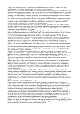Soares o tinha no melhor conceito, e num círculo de íntimos lhe profetizara o milhão aos quarenta anos. Ora, o
milhão, segundo o comendador, é o pólipo, que se reproduz com espantosa rapidez.
O corretor era o que se chamava um bonito homem; isto é, uma estampa soberba para ganadeiro ou tambor-mor. Alto
de estatura, porte robusto, mas bem talhado, tinha um rosto de feições regulares, moldurado por uma bela suíça negra.
Vestia-se com a simplicidade do negociante inglês; falava com acerto em assuntos comerciais; animava-se a discutir
política até com os mais notáveis estadistas; porém numa roda de senhoras faltava-lhe a fluência, a menos que não se
tratasse de compras e encomendas, ponto em que mais ou menos entrava o gênio mercantil.
O Dr. Nogueira advogava. Como todos os homens de talento, tinha-se envolvido na política, esse terrível maelstrom
que arrasta em nosso malfadado país todas as grandes inteligências, como todas as ambições ardentes. Sua posição
não passava de uma espera na grande caçada nacional. Apresentava-se candidato por sua província, e cheio de
entusiasmo acreditava que ia abrir-se a seu talento uma carreira brilhante.
Ele tinha os dotes necessários: bela inteligência, palavra fácil e elegante, que amenizava as mais áridas questões e
elevava os assuntos triviais; caráter dúctil, suscetível de amoldar-se a todas as situações como de ligar-se a qualquer
indivíduo; caráter que se pode bem comparar ao estanho, de que se faz a solda. Soares tributava ao advogado a maior
consideração e tinha plena confiança em seu futuro.
Apesar de magro e descarnado, o rosto do advogado tinha expressão muito distinta, sobretudo quando falava com
interesse; então a fisionomia e o gesto desenhavam-lhe a idéia, antes que a palavra elegante viesse dar-lhe o colorido.
Quem o escutava recebia ao mesmo tempo pelos olhos e pelo ouvido o seu pensamento, sempre elevado.
Cada um dos três candidatos a sol da bela estrela de ouro tinha mais ou menos consciência das suas, como das
vantagens dos competidores. O Guimarães confiava na herança e na proteção de D. Paulina, em virtude da amizade
antiga que existia entre a mãe da menina e a sua. Bastos descansava no conceito em que o comendador tinha a sua
habilidade comercial, e nos trezentos contos bem líquidos, fechados na carteira em bilhetes do tesouro. O Dr.
Nogueira contava com a consideração que lhe tributava o comendador, mas sobretudo com as altas e brilhantes
posições, cujo prestígio sem dúvida fascinaria mais do que o dinheiro, a um homem habituado como Soares, a nadar
em ouro.
Estes eram os títulos que exibiam os campeões em relação à escolha paterna; mas eles, que bem conheciam a Guida,
sabiam quanto era importante e necessária a escolha da filha. Por isso empregavam todos os esforços para granjear o
amor ou pelo menos a simpatia da linda moça.
Quando se tratava de um passeio, de uma conversa fútil para fazer rir as senhoras, de um brinquedo de sala, ou
qualquer outra ninharia, Bastos e Nogueira se arredavam deixando o campo ao Guimarães. Nenhum deles seria capaz
de disputar ao moço a palma da garrulhice banal e fofa, que imita as farfalhas de seda, ou os floreios do leque.
Quando se ouve discorrer uma dessas nugas encasacadas, parece com efeito que não é um homem que fala, mas um
alfinete, um grampo, um colchete, qualquer dos objetos indispensáveis ao vestuário feminino, que de repente
adquirisse o dom da palavra.
O Bastos ficava mudo e pasmo diante da volubilidade do Guimarães; ele não compreendia que um homem tivesse
essa propriedade de fazer-se realejo, e repetir durante horas e horas o que dissera na véspera ou ouvira dos outros.
Quanto ao Nogueira, compreendia; mas, se alguma vez lembrou-se de competir com o Guimarães, arrependeu-se e
corou de si mesmo, porque reconheceu o ridículo. Sua palavra era uma águia, pensava ele: a águia da inteligência,
habituada a planar entre as nuvens. Como podia fazer dessa ave corpulenta uma abelha que borboleteasse entre as
florinhas de um jardim?
Para a asa altaneira só a flor gigante, a grande ninféia escarlate, a rainha dos lagos, que os ingleses chamavam
“vitória”, em honra de sua soberana, mas eu chamarei “imperatriz”, em razão de ser uma majestade brasileira. Dir-me-
ão que não sou botânico, e portanto não tenho autoridade para crismar essa espécie de loto, que os indígenas
chamavam “milho d’água”. Não é decerto minha intenção invadir os domínios da ciência. Podem os botânicos
inventar quanto nome grego e latino lhes aprouver para apelidarem as plantas; podem fazer a autópsia das inocentes
criaturas para reduzi-las a sistema; mas as flores, como mimos da natureza, pertencem à literatura; são do domínio da
poesia.
Onde me ia levando o pensamento? Voltemos à Tijuca.
O Bastos desforrava-se do Guimarães e do Nogueira, quando se tratava de alguma encomenda, de qualquer dos
pequenos serviços que uma senhora, privada em nosso país da plena liberdade de sair só, tem necessidade de exigir e
aceitar. O Rio de Janeiro é sem dúvida uma cidade de muito luxo, abundantemente sortida pela indústria estrangeira
de todos os artigos de moda e fantasia; mas, como as especialidades não estão ainda bem distintas, em virtude da
desigualdade e incerteza do consumo, muitas vezes é difícil saber onde encontrar-se aquilo que deseja.
O corretor tinha um perfeito conhecimento dessa topografia especial do comércio a retalho. Quando se tratava de
comprar uma fita de cor muito rara e perfeitamente igual à fazenda; de procurar um objeto que não se encontrava na
rua do Ouvidor ou da Quitanda; de escolher um presente de gosto, novo, ainda não visto; de descobrir uns botões ou
enfeites de forma original e esquisita, fantasiados pela imaginação de Guida, o Bastos triunfava. Realmente fazia
coisas admiráveis: ninguém arranjava uma encomenda melhor, nem mais depressa e barato.
Nogueira e Guimarães não ousavam disputar-lhe essa superioridade. O candidato, porque nem para si próprio sabia
comprar; além de que sua posição não lhe permitia descer ao papel de comissário, nem mesmo de uma moça bonita. O
Guimarães não tinha jeito, nem dinheiro: a mesada que recebia do pai, e os presentes que a mãe lhe fazia, não
chegavam para operar os milagres de barateza, inventados pelo corretor.
 